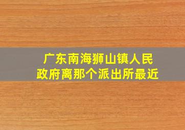 广东南海狮山镇人民政府离那个派出所最近