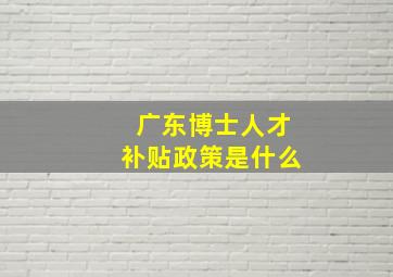 广东博士人才补贴政策是什么