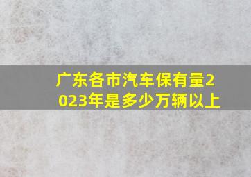 广东各市汽车保有量2023年是多少万辆以上