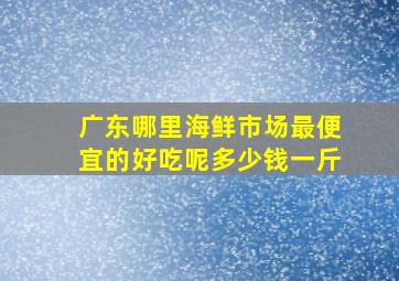 广东哪里海鲜市场最便宜的好吃呢多少钱一斤