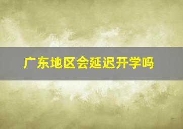 广东地区会延迟开学吗