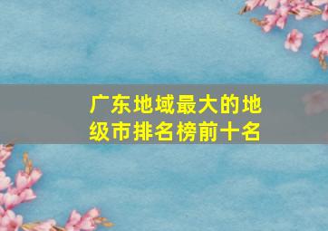 广东地域最大的地级市排名榜前十名