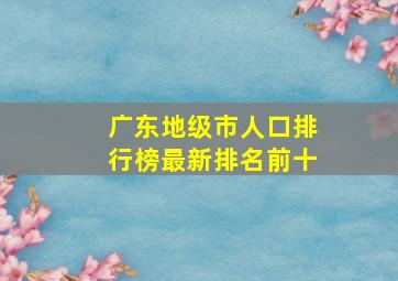 广东地级市人口排行榜最新排名前十