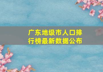 广东地级市人口排行榜最新数据公布