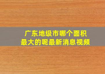 广东地级市哪个面积最大的呢最新消息视频