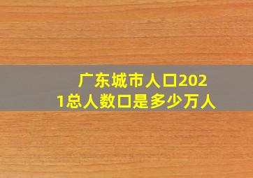 广东城市人口2021总人数口是多少万人