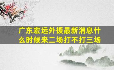 广东宏远外援最新消息什么时候来二场打不打三场