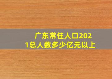 广东常住人口2021总人数多少亿元以上