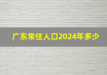 广东常住人口2024年多少