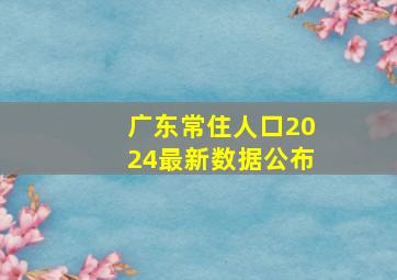 广东常住人口2024最新数据公布