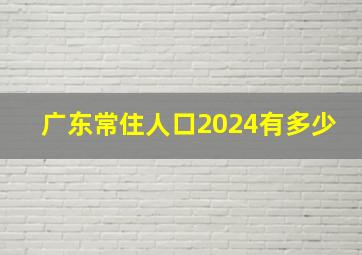 广东常住人口2024有多少