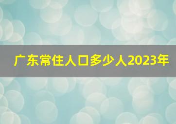 广东常住人口多少人2023年