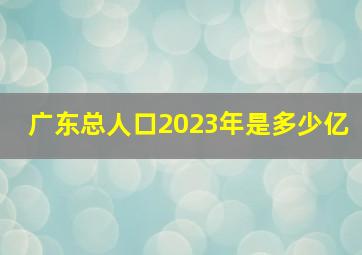 广东总人口2023年是多少亿