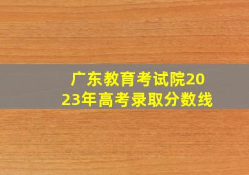 广东教育考试院2023年高考录取分数线