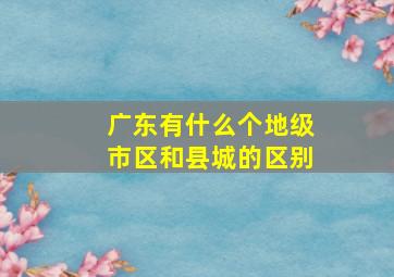 广东有什么个地级市区和县城的区别