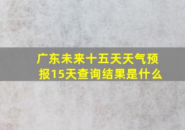 广东未来十五天天气预报15天查询结果是什么