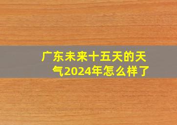 广东未来十五天的天气2024年怎么样了