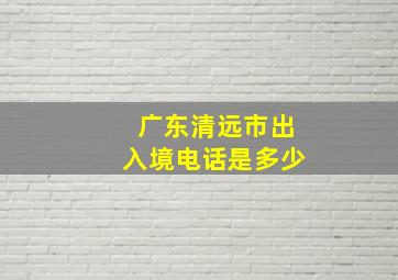 广东清远市出入境电话是多少