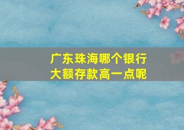 广东珠海哪个银行大额存款高一点呢