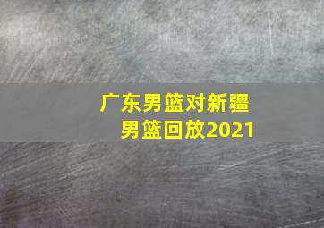 广东男篮对新疆男篮回放2021