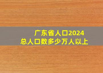 广东省人口2024总人口数多少万人以上