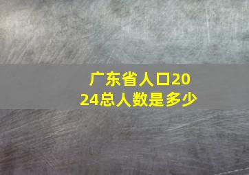 广东省人口2024总人数是多少