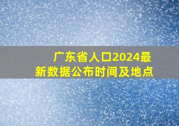 广东省人口2024最新数据公布时间及地点