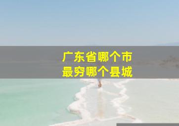 广东省哪个市最穷哪个县城