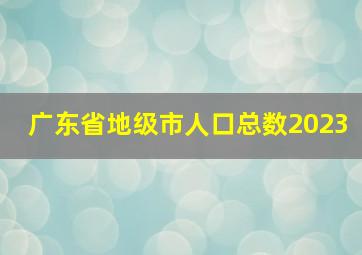 广东省地级市人口总数2023