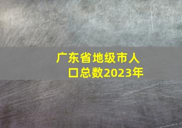 广东省地级市人口总数2023年