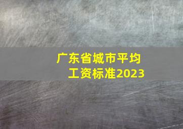 广东省城市平均工资标准2023