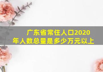 广东省常住人口2020年人数总量是多少万元以上