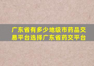 广东省有多少地级市药品交易平台选择广东省药交平台