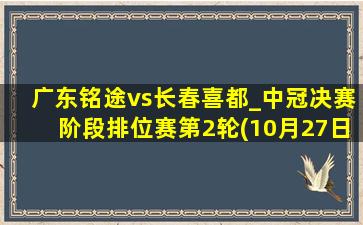 广东铭途vs长春喜都_中冠决赛阶段排位赛第2轮(10月27日)全场集锦