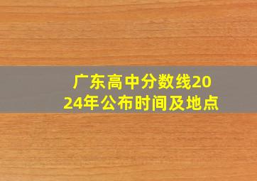 广东高中分数线2024年公布时间及地点