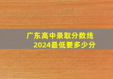 广东高中录取分数线2024最低要多少分