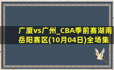 广厦vs广州_CBA季前赛湖南岳阳赛区(10月04日)全场集锦