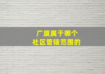 广厦属于哪个社区管辖范围的