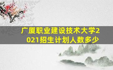 广厦职业建设技术大学2021招生计划人数多少