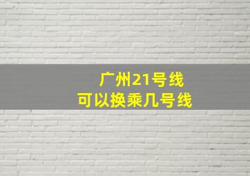 广州21号线可以换乘几号线