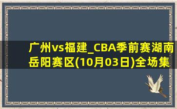 广州vs福建_CBA季前赛湖南岳阳赛区(10月03日)全场集锦