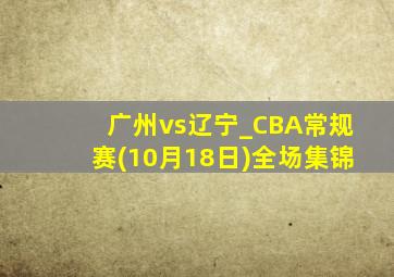 广州vs辽宁_CBA常规赛(10月18日)全场集锦