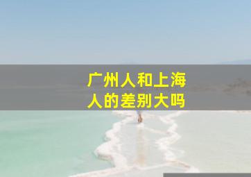 广州人和上海人的差别大吗