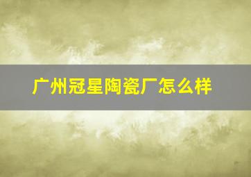 广州冠星陶瓷厂怎么样