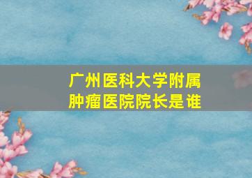 广州医科大学附属肿瘤医院院长是谁