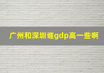 广州和深圳谁gdp高一些啊