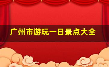 广州市游玩一日景点大全