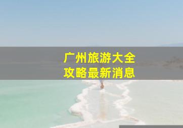 广州旅游大全攻略最新消息