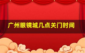 广州眼镜城几点关门时间