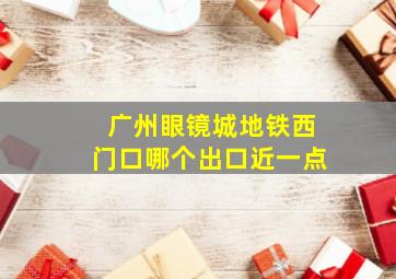 广州眼镜城地铁西门口哪个出口近一点